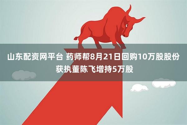 山东配资网平台 药师帮8月21日回购10万股股份 获执董陈飞增持5万股