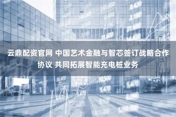 云鼎配资官网 中国艺术金融与智芯签订战略合作协议 共同拓展智能充电桩业务