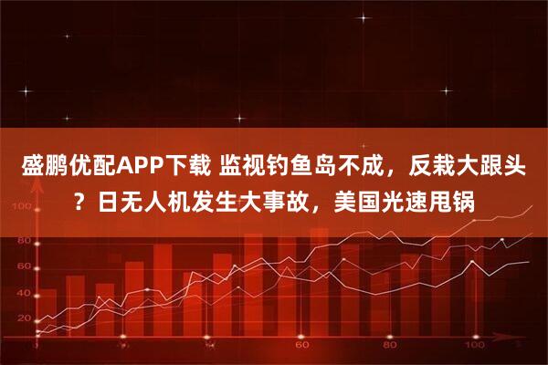 盛鹏优配APP下载 监视钓鱼岛不成，反栽大跟头？日无人机发生大事故，美国光速甩锅