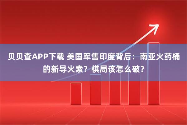 贝贝查APP下载 美国军售印度背后：南亚火药桶的新导火索？棋局该怎么破？