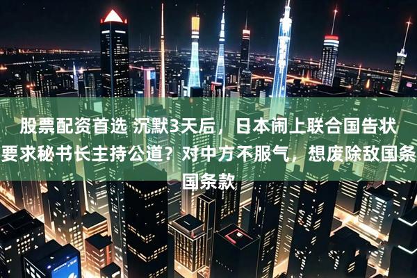 股票配资首选 沉默3天后，日本闹上联合国告状，要求秘书长主持公道？对中方不服气，想废除敌国条款
