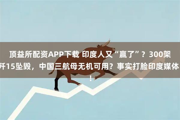 顶益所配资APP下载 印度人又“赢了”？300架歼15坠毁，中国三航母无机可用？事实打脸印度媒体！