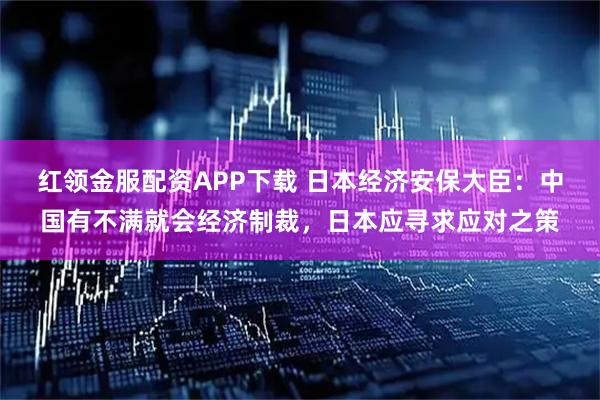 红领金服配资APP下载 日本经济安保大臣：中国有不满就会经济制裁，日本应寻求应对之策