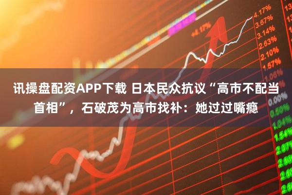 讯操盘配资APP下载 日本民众抗议“高市不配当首相”，石破茂为高市找补：她过过嘴瘾