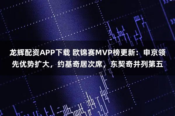 龙辉配资APP下载 欧锦赛MVP榜更新：申京领先优势扩大，约基奇居次席，东契奇并列第五