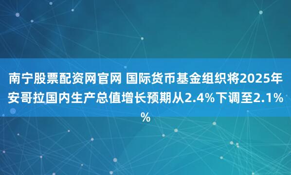 南宁股票配资网官网 国际货币基金组织将2025年安哥拉国内生产总值增长预期从2.4%下调至2.1%