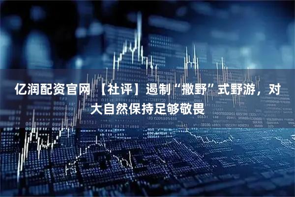 亿润配资官网 【社评】遏制“撒野”式野游，对大自然保持足够敬畏