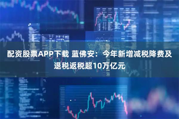 配资股票APP下载 蓝佛安：今年新增减税降费及退税返税超10万亿元