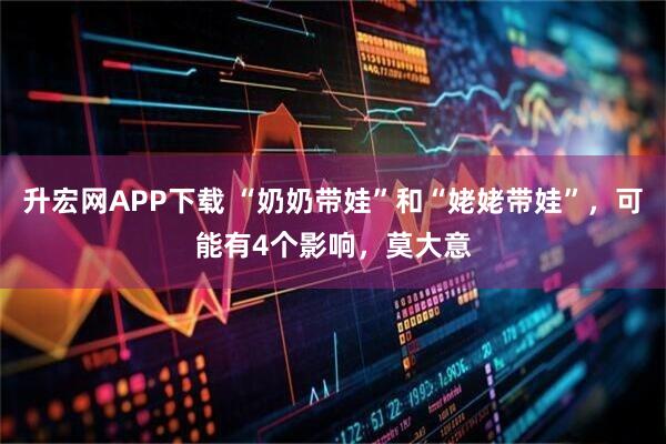 升宏网APP下载 “奶奶带娃”和“姥姥带娃”，可能有4个影响，莫大意