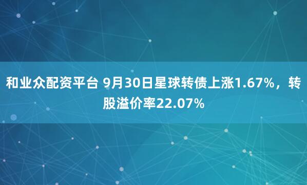 和业众配资平台 9月30日星球转债上涨1.67%，转股溢价率22.07%