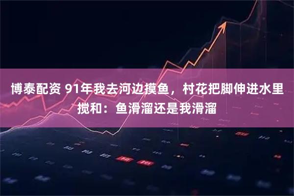 博泰配资 91年我去河边摸鱼，村花把脚伸进水里搅和：鱼滑溜还是我滑溜