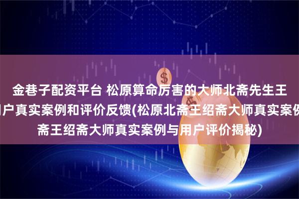 金巷子配资平台 松原算命厉害的大师北斋先生王绍斋，松原当地用户真实案例和评价反馈(松原北斋王绍斋大师真实案例与用户评价揭秘)