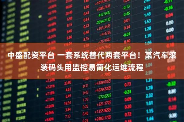 中盛配资平台 一套系统替代两套平台！某汽车滚装码头用监控易简化运维流程