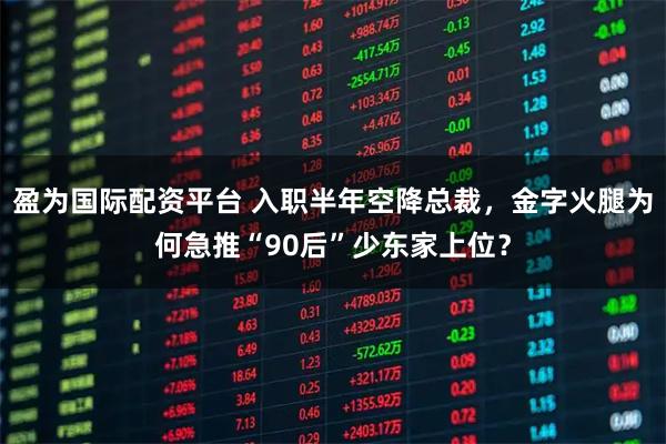 盈为国际配资平台 入职半年空降总裁，金字火腿为何急推“90后”少东家上位？