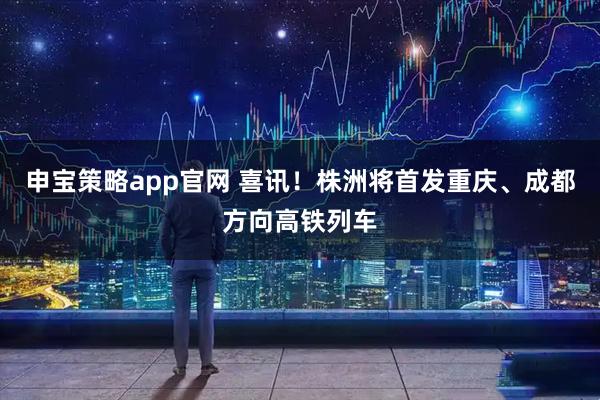 申宝策略app官网 喜讯！株洲将首发重庆、成都方向高铁列车