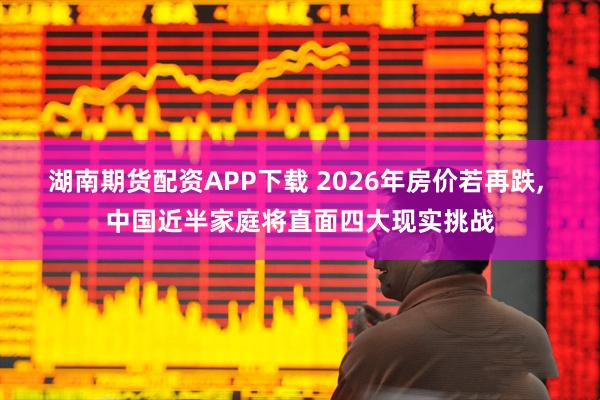 湖南期货配资APP下载 2026年房价若再跌, 中国近半家庭将直面四大现实挑战