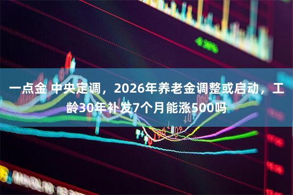 一点金 中央定调，2026年养老金调整或启动，工龄30年补发7个月能涨500吗