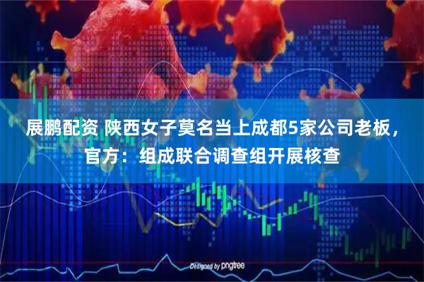 展鹏配资 陕西女子莫名当上成都5家公司老板，官方：组成联合调查组开展核查