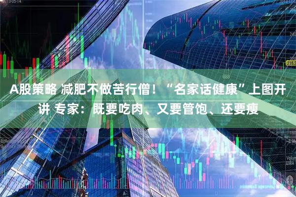 A股策略 减肥不做苦行僧！“名家话健康”上图开讲 专家：既要吃肉、又要管饱、还要瘦